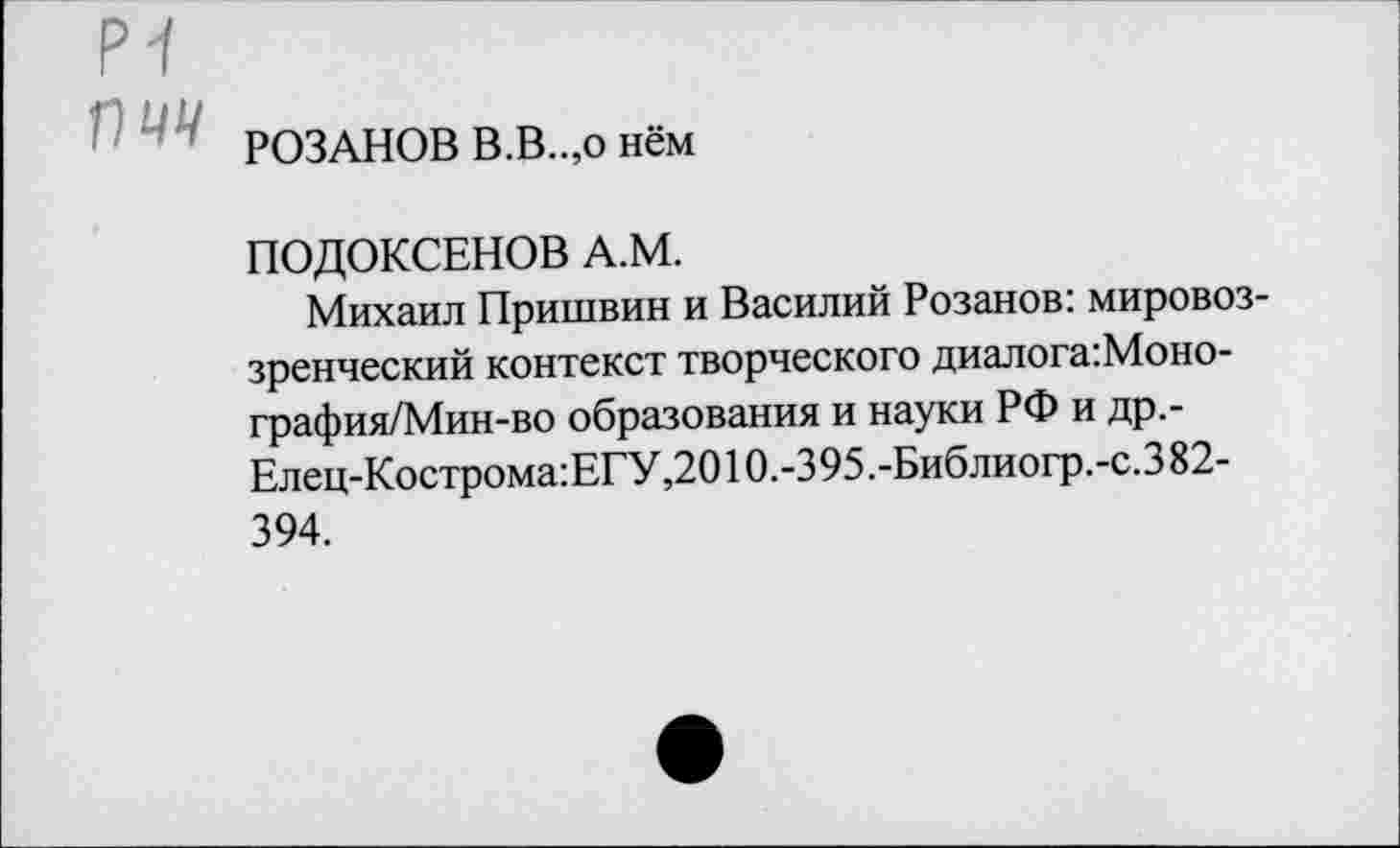 ﻿РОЗАНОВ В.В..,о нём
ПОДОКСЕНОВ А.М.
Михаил Пришвин и Василий Розанов: мировоззренческий контекст творческого диалога:Моно-графия/Мин-во образования и науки РФ и др,-Елец-Кострома:ЕГУ,2010.-395 .-Библиогр.-с.З 82-394.